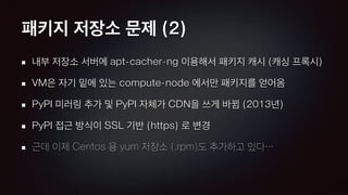 패키지 저장소 문제 (2)
내부 저장소 서버에 apt-cacher-ng 이용해서 패키지 캐시 (캐싱 프록시)
VM은 자기 밑에 있는 compute-node 에서만 패키지를 얻어옴
PyPI 미러링 추가 및 PyPI 자체가 CDN을 쓰게 바뀜 (2013년)
PyPI 접근 방식이 SSL 기반 (https) 로 변경
근데 이제 Centos 용 yum 저장소 (.rpm)도 추가하고 있다…
 