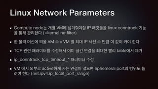 Linux Network Parameters
Compute node는 개별 VM에 넘겨줘야할 IP 패킷들을 linux conntrack 기능
을 통해 관리한다 (=kernel netfilter)
한 물리 머신에 띄울 VM 수 x VM 별 최대 IP 세션 수 만큼 이 값이 커야 한다
TCP 관련 패러미터를 수정해서 이미 끊긴 연결을 최대한 빨리 table에서 제거
ip_conntrack_tcp_timeout_* 패러미터 수정
VM 에서 외부로 active하게 가는 연결이 많으면 ephemeral port의 범위도 늘
려야 한다 (net.ipv4.ip_local_port_range)
 