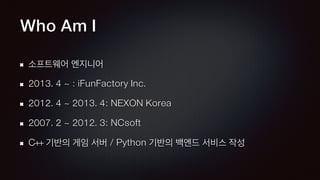 Who Am I
소프트웨어 엔지니어
2013. 4 ~ : iFunFactory Inc.
2012. 4 ~ 2013. 4: NEXON Korea
2007. 2 ~ 2012. 3: NCsoft
C++ 기반의 게임 서버 / Python 기반의 백엔드 서비스 작성
 