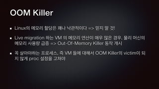 OOM Killer
Linux의 메모리 할당은 꽤나 낙관적이다 => 믿지 말 것!
Live migration 하는 VM 의 메모리 연산이 매우 많은 경우, 물리 머신의
메모리 사용량 급증 => Out-Of-Memory Killer 동작 개시
꼭 살아야하는 프로세스, 즉 VM 들에 대해서 OOM Killer의 victim이 되
지 않게 proc 설정을 고쳐야
 