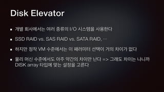 Disk Elevator
개별 회사에서는 여러 종류의 I/O 시스템을 사용한다
SSD RAID vs. SAS RAID vs. SATA RAID, …
하지만 정작 VM 수준에서는 이 패러미터 선택이 거의 차이가 없다
물리 머신 수준에서도 아주 약간의 차이만 난다 => 그래도 차이는 나니까
DISK array 타입에 맞는 설정을 고른다
 
