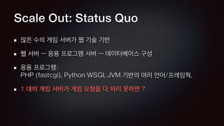 Scale Out: Status Quo
많은 수의 게임 서버가 웹 기술 기반
웹 서버 — 응용 프로그램 서버 — 데이터베이스 구성
응용 프로그램: 
PHP (fastcgi), Python WSGI, JVM 기반의 여러 언어/프레임웍,
1 대의 게임 서버가 게임 요청을 다 처리 못하면 ?
 