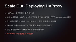 Scale Out: Deploying HAProxy
HAProxy: 소프트웨어 로드 밸런서
실제 사용할 때 1 vCPU + 1G 메모리로 약 10k~100k HTTP request/sec 처리
단, 앞에서 언급한 ulimit, conntrack, … 등의 설정을 다 해둬야
HAProxy 의 stats socket 정보 확인 통해서 적절히 수정
설정 변경을 소프트-재시작으로 적용하면서 운용
HAProxy 처리 용량을 초과하면?
 