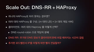 Scale Out: DNS-RR + HAProxy
하나의 HAProxy로 처리 못하는 경우엔?
여러 대의 HAProxy 를 구성; {m 대의 LB} × {n 대의 게임 서버}
클라이언트: 여러 대의 Haproxy 를 어떻게 선택?
DNS round-robin 으로 적당히 분배
DNS RR: 추가된 DNS 정보가 클라이언트한테 퍼질 때까지는 시간이 걸림
추가한 로드밸런서 IP를 어떻게 하면 빨리 전달할까?
 