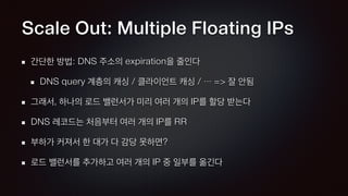 Scale Out: Multiple Floating IPs
간단한 방법: DNS 주소의 expiration을 줄인다
DNS query 계층의 캐싱 / 클라이언트 캐싱 / … => 잘 안됨
그래서, 하나의 로드 밸런서가 미리 여러 개의 IP를 할당 받는다
DNS 레코드는 처음부터 여러 개의 IP를 RR
부하가 커져서 한 대가 다 감당 못하면?
로드 밸런서를 추가하고 여러 개의 IP 중 일부를 옮긴다
 