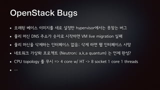 OpenStack Bugs
오래된 베이스 이미지를 새로 설정한 hypervisor에서는 못찾는 버그
물리 머신 DNS 주소가 숫자로 시작하면 VM live migration 실패
물리 머신을 삭제하는 인터페이스 없음; 삭제 하면 웹 인터페이스 사망
네트워크 가상화 프로젝트 (Neutron; a.k.a quantum) 는 언제 완성?
CPU topology 를 무시 => 4 core w/ HT -> 8 socket 1 core 1 threads
…
 