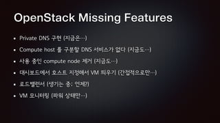 OpenStack Missing Features
Private DNS 구현 (지금은…)
Compute host 를 구분할 DNS 서비스가 없다 (지금도…)
사용 중인 compute node 제거 (지금도…)
대시보드에서 호스트 지정해서 VM 띄우기 (간접적으로만…)
로드밸런서 (생기는 중; 언제?)
VM 모니터링 (파워 상태만…)
 