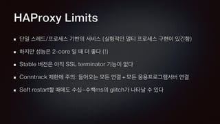 HAProxy Limits
단일 스레드/프로세스 기반의 서비스 (실험적인 멀티 프로세스 구현이 있긴함)
하지만 성능은 2-core 일 때 더 좋다 (!)
Stable 버전은 아직 SSL terminator 기능이 없다
Conntrack 제한에 주의: 들어오는 모든 연결 + 모든 응용프로그램서버 연결
Soft restart할 때에도 수십~수백ms의 glitch가 나타날 수 있다
 