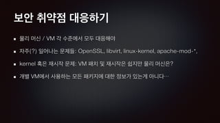 보안 취약점 대응하기
물리 머신 / VM 각 수준에서 모두 대응해야
자주(?) 일어나는 문제들: OpenSSL, libvirt, linux-kernel, apache-mod-*,
kernel 혹은 재시작 문제: VM 패치 및 재시작은 쉽지만 물리 머신은?
개별 VM에서 사용하는 모든 패키지에 대한 정보가 있는게 아니다…
 