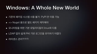 Windows: A Whole New World
기존의 패키징 시스템 사용 불가: PyPI 만 이용 가능
=> Nuget 용으로 별도 패키지 제작해야
모니터링을 위한 기본 유틸리티들이 linux와 다름
LDAP 없이 쉽게 PKI 기반 로그인을 유지하기 어렵다
라이센스 관리?!?!?!
 