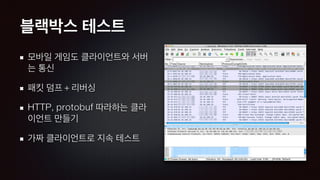 블랙박스 테스트
모바일 게임도 클라이언트와 서버
는 통신
패킷 덤프 + 리버싱
HTTP, protobuf 따라하는 클라
이언트 만들기
가짜 클라이언트로 지속 테스트
 