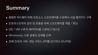 Summary
평범한 하드웨어 위에 오픈소스 소프트웨어를 수정해서 사설 클라우드 구축
인프라스트럭처 설치 및 운용을 위해 소프트웨어를 개발 / 튜닝
OS / VM 수준의 패러미터를 수정하고 테스트
Windows는 다른 종류의 문제를 잔뜩…
전체 인프라, VM, 게임 서비스 API를 감시하고 모니터링
 