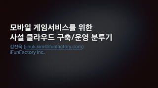 모바일 게임서비스를 위한
사설 클라우드 구축/운영 분투기
김진욱 (jinuk.kim@ifunfactory.com)
iFunFactory Inc.
 