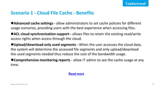www.infortrend.com
Advanced cache settings - allow administrators to set cache policies for different
usage scenarios, providing users with the best experience when accessing files.
ACL cloud synchronization support - allows files to retain the existing read/write
access rights when access through the cloud.
Upload/download only used segments - When the user accesses the cloud data,
the system will determine the accessed file segments and only upload/download
the used segments needed thus reduce the cost of the bandwidth usage.
Comprehensive monitoring reports - allow IT admin to see the cache usage at any
time.
Scenario 1 - Cloud File Cache - Benefits
9
Read more
 