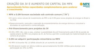 CRIAÇÃO DA JV E AUMENTO DE CAPITAL DA MPX Aproveitando fortes capacidades complementares para acelerar o crescimento MPX e E.ON formam sociedade sob controle comum ( “ JV ” ) JV será o único veículo de investimento da MPX e da E.ON para novos projetos de energia no Brasil e no Chile Desenvolvimento, execução e operação de empreendimentos de energia térmica e renovável e atividades de suprimento e comercialização. Pré-financiamento  para projetos da JV E.ON e MPX irão, caso a caso, analisar a possibilidade de pré-financiamento pela E.ON da porção de capital próprio da MPX nos projetos da JV, de forma a permitir a aceleração da implementação de sua carteira de projetos. E.ON vai adquirir participação minoritária na MPX A MPX irá levantar R$ 1,0 bilhão através de um aumento de capital.  E.ON deverá investir em última instância aproximadamente R$ 850 milhões para alcançar uma participação de 10% na MPX.  