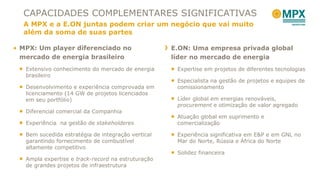 MPX: Um player diferenciado no mercado de energia brasileiro Extensivo conhecimento do mercado de energia brasileiro  Desenvolvimento e experiência comprovada em licenciamento (14 GW de projetos licenciados em seu portfólio) Diferencial comercial da Companhia Experiência  na gestão de  stakeholderes Bem sucedida estratégia de integração vertical garantindo fornecimento de combustível altamente competitivo  Ampla expertise e  track-record  na estruturação de grandes projetos de infraestrutura CAPACIDADES COMPLEMENTARES SIGNIFICATIVAS A MPX e a E.ON juntas podem criar um negócio que vai muito além da soma de suas partes E.ON: Uma empresa privada global líder no mercado de energia Expertise em projetos de diferentes tecnologias Especialista na gestão de projetos e equipes de comissionamento Líder global em energias renováveis,  procurement  e otimização de valor agregado Atuação global em suprimento e comercialização Experiência significativa em E&P e em GNL no Mar do Norte, Rússia e África do Norte Solidez financeira 