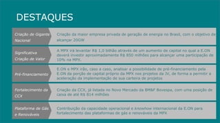 Criação da CCX, já listada no Novo Mercado da BM&F Bovespa, com uma posição de caixa de até R$ 814 milhões Fortalecimento da CCX Criação da maior empresa privada de geração de energia no Brasil, com o objetivo de alcançar 20GW Criação de Gigante Nacional A MPX irá levantar R$ 1,0 bilhão através de um aumento de capital no qual a E.ON deverá investir aproximadamente R$ 850 milhões para alcançar uma participação de 10% na MPX. Significativa Criação de Valor E.ON e MPX irão, caso a caso, analisar a possibilidade de pré-financiamento pela E.ON da porção de capital próprio da MPX nos projetos da JV, de forma a permitir a aceleração da implementação de sua carteira de projetos Pré-financiamento Contribuição da capacidade operacional e  knowhow  internacional da E.ON para fortalecimento das plataformas de gás e renováveis da MPX Plataforma de Gás e Renováveis DESTAQUES 