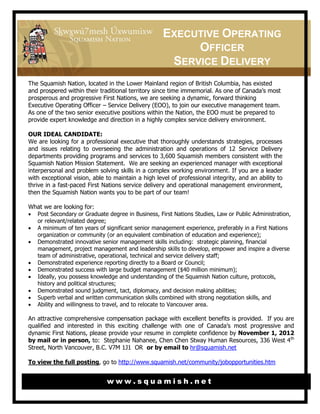 EXECUTIVE OPERATING
                                                         OFFICER
                                                     SERVICE DELIVERY
The Squamish Nation, located in the Lower Mainland region of British Columbia, has existed
and prospered within their traditional territory since time immemorial. As one of Canada’s most
prosperous and progressive First Nations, we are seeking a dynamic, forward thinking
Executive Operating Officer – Service Delivery (EOO), to join our executive management team.
As one of the two senior executive positions within the Nation, the EOO must be prepared to
provide expert knowledge and direction in a highly complex service delivery environment.

OUR IDEAL CANDIDATE:
We are looking for a professional executive that thoroughly understands strategies, processes
and issues relating to overseeing the administration and operations of 12 Service Delivery
departments providing programs and services to 3,600 Squamish members consistent with the
Squamish Nation Mission Statement. We are seeking an experienced manager with exceptional
interpersonal and problem solving skills in a complex working environment. If you are a leader
with exceptional vision, able to maintain a high level of professional integrity, and an ability to
thrive in a fast-paced First Nations service delivery and operational management environment,
then the Squamish Nation wants you to be part of our team!

What we are looking for:
 Post Secondary or Graduate degree in Business, First Nations Studies, Law or Public Administration,
  or relevant/related degree;
 A minimum of ten years of significant senior management experience, preferably in a First Nations
  organization or community (or an equivalent combination of education and experience);
 Demonstrated innovative senior management skills including: strategic planning, financial
  management, project management and leadership skills to develop, empower and inspire a diverse
  team of administrative, operational, technical and service delivery staff;
 Demonstrated experience reporting directly to a Board or Council;
 Demonstrated success with large budget management ($40 million minimum);
 Ideally, you possess knowledge and understanding of the Squamish Nation culture, protocols,
  history and political structures;
 Demonstrated sound judgment, tact, diplomacy, and decision making abilities;
 Superb verbal and written communication skills combined with strong negotiation skills, and
 Ability and willingness to travel, and to relocate to Vancouver area.

An attractive comprehensive compensation package with excellent benefits is provided. If you are
qualified and interested in this exciting challenge with one of Canada’s most progressive and
dynamic First Nations, please provide your resume in complete confidence by November 1, 2012
by mail or in person, to: Stephanie Nahanee, Chen Chen Stway Human Resources, 336 West 4 th
Street, North Vancouver, B.C. V7M 1J1 OR or by email to hr@squamish.net

To view the full posting, go to http://www.squamish.net/community/jobopportunities.htm


                              www.squamish.net
 