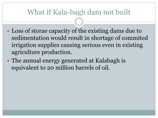 What if Kala-bagh dam not built
 Loss of storae capacity of the existing dams due to
sedimentation would result in shortage of commited
irrigation supplies causing serious even in existing
agriculture production.
 The annual energy generated at Kalabagh is
equivalent to 20 million barrels of oil.
 