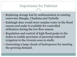 Importance for Pakistan
 Replacing storage lost by sedimentation in existing
reservoirs Mangla, Chashma and Tarbella
 Kalabagh dam would store surplus water in the flood
season and make it available for controlled
utilization during the low flow season.
 Regulation and control of high flood peaks in the
Indus to enable provision of parrenial tubewell
irrigation to the riverain area in sindh.
 Generating a large chunk of hydropower for meeting
the growing demand.
 