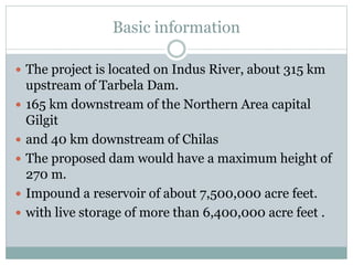Basic information
 The project is located on Indus River, about 315 km
upstream of Tarbela Dam.
 165 km downstream of the Northern Area capital
Gilgit
 and 40 km downstream of Chilas
 The proposed dam would have a maximum height of
270 m.
 Impound a reservoir of about 7,500,000 acre feet.
 with live storage of more than 6,400,000 acre feet .
 
