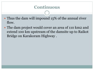 Continuous
 Thus the dam will impound 15% of the annual river
flow.
 The dam project would cover an area of 110 km2 and
extend 100 km upstream of the damsite up to Raikot
Bridge on Karakoram Highway .
 