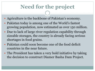 Need for the project
 Agriculture is the backbone of Pakistan’s economy.
 Pakistan today is among one of the World’s fastest
growing population, now estimated as over 150 million.
 Due to lack of large river regulation capability through
sizeable storages, the country is already facing serious
shortages in food grains.
 Pakistan could soon become one of the food deficit
countries in the near future.
 The President has taken a very bold initiative by taking
the decision to construct Diamer Basha Dam Project.
 