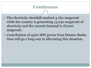 Continuous
 The electricity shortfall reached 4,760 megawatt
while the country is generating 13,240 megawatt of
electricity and the current demand is 18,000
megawatt.
 Contribution of 4500 MW power from Diamer Basha
Dam will go a long way in alleviating this situation.
 