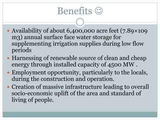 Benefits 
 Availability of about 6,400,000 acre feet (7.89×109
m3) annual surface face water storage for
supplementing irrigation supplies during low flow
periods
 Harnessing of renewable source of clean and cheap
energy through installed capacity of 4500 MW .
 Employment opportunity, particularly to the locals,
during the construction and operation.
 Creation of massive infrastructure leading to overall
socio-economic uplift of the area and standard of
living of people.
 