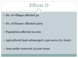 Effects 
 No. of villages affected 30
 No. of Houses Affected 2200
 Population affected 22,000
 Agricultural land submerged 1,500 acres (6.1 km2)
 Area under reservoir 25,000 acres
 