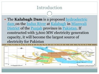 Introduction
 The Kalabagh Dam is a proposed hydroelectric
dam on the Indus River at Kalabagh in Mianwali
District of the Punjab province in Pakistan. If
constructed with 3,600 MW electricity generation
capacity, it will become the largest source of
electricity for Pakistan
 