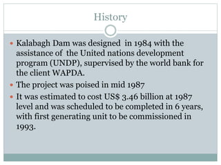 History
 Kalabagh Dam was designed in 1984 with the
assistance of the United nations development
program (UNDP), supervised by the world bank for
the client WAPDA.
 The project was poised in mid 1987
 It was estimated to cost US$ 3.46 billion at 1987
level and was scheduled to be completed in 6 years,
with first generating unit to be commissioned in
1993.
 