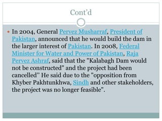 Cont’d
 In 2004, General Pervez Musharraf, President of
Pakistan, announced that he would build the dam in
the larger interest of Pakistan. In 2008, Federal
Minister for Water and Power of Pakistan, Raja
Pervez Ashraf, said that the "Kalabagh Dam would
not be constructed" and the project had been
cancelled’’ He said due to the "opposition from
Khyber Pakhtunkhwa, Sindh and other stakeholders,
the project was no longer feasible".
 
