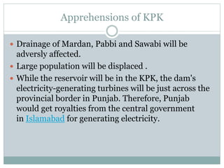 Apprehensions of KPK
 Drainage of Mardan, Pabbi and Sawabi will be
adversly affected.
 Large population will be displaced .
 While the reservoir will be in the KPK, the dam's
electricity-generating turbines will be just across the
provincial border in Punjab. Therefore, Punjab
would get royalties from the central government
in Islamabad for generating electricity.
 