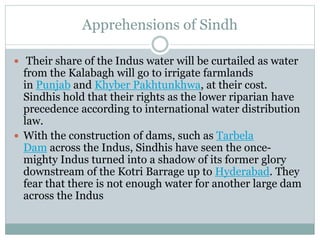 Apprehensions of Sindh
 Their share of the Indus water will be curtailed as water
from the Kalabagh will go to irrigate farmlands
in Punjab and Khyber Pakhtunkhwa, at their cost.
Sindhis hold that their rights as the lower riparian have
precedence according to international water distribution
law.
 With the construction of dams, such as Tarbela
Dam across the Indus, Sindhis have seen the once-
mighty Indus turned into a shadow of its former glory
downstream of the Kotri Barrage up to Hyderabad. They
fear that there is not enough water for another large dam
across the Indus
 