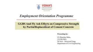 Employment Orientation Programme
GGBS And Fly Ash Effects on Compressive Strength
by PartialReplacement of Cement Concrete
Presenting by:
Ch Manohar Babu,
231FB15001,
M.Tech – Structural Engg,
Department of Civil Engineering.
 