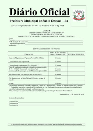 Diário Oficial
Prefeitura Municipal de Santo Estevão – Ba
Ano IV - Edição Ordinária n º. 696 – 15 de janeiro de 2016 - Pg 10/18
A versão eletrônica é publicada no endereço eletrônico www.diariooficialdomunicipio.com.br
ANEXO III
PREFEITURA MUNICIPAL DE SANTO ESTEVÃO
SECRETARIA MUNICIPAL DE EDUCAÇÃO
BAREMA DE AVALIAÇÃO DE CURRÍCULO (PROFESSOR DE ÁREA ESPECÍFICA)
Nome:_________________________________________________________________________________________
Formação:______________________________________________________________________________________
Nº de Inscrição do Candidato:_______________________________________________________________________
Cargo/Função pretendida:__________________________________________________________________________
Nota obtida:_____________________________________________________________________________________
PONTUAÇÃO MÁXIMA: 100 PONTOS
FORMAÇÃO
PONTUAÇÃO MÁXIMA
PARA CADA QUESITO PONTUAÇÃO OBTIDA
Curso em Magistério do 1º grau ou Normal Nível Médio 10 pontos
Licenciatura na área específica* 25 pontos
Pós- graduação em área específica (01 título) ** 25 pontos
Curso de atualização na área de educação com carga horária
de 80 a 359h (02 títulos, cada um valendo 7,5) 15 pontos
Comprovação de aprovação no REDA do município em 2015 10 pontos
Atividade docente (1,0 ponto por ano de atuação) *** 05 pontos
Atividade docente na Rede Pública (2,0 pontos por ano de
atuação).
10 pontos
TOTAL 100 pontos
*O candidato que estiver cursando a graduação a partir do 4º semestre terá a metade da pontuação total para o quesito;
** O candidato que estiver cursando a Pós-graduação ou tiver finalizada alguma outra em área diferente da formação
específica terá metade da pontuação total para o quesito;
***A pontuação do quesito “atividade docente” difere do quesito “atuação docente na Rede Pública”;
Santo Estevão, 15 de janeiro de 2016.
Comissão Examinadora
Examinador(a)________________________________________________________________________
Examinador(a)________________________________________________________________________
Examinador(a)________________________________________________________________________
 