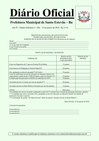 Diário Oficial
Prefeitura Municipal de Santo Estevão – Ba
Ano IV - Edição Ordinária n º. 696 – 15 de janeiro de 2016 - Pg 11/18
A versão eletrônica é publicada no endereço eletrônico www.diariooficialdomunicipio.com.br
PREFEITURA MUNICIPAL DE SANTO ESTEVÃO
SECRETARIA MUNICIPAL DE EDUCAÇÃO
BAREMA DE AVALIAÇÃO DE CURRÍCULO (Professor de Ed. Infantil)
Nome:__________________________________________________________________________________________
Formação:_______________________________________________________________________________________
Nº de Inscrição do Candidato:_______________________________________________________________________
Cargo/Função pretendida:__________________________________________________________________________
Nota obtida:_____________________________________________________________________________________
PONTUAÇÃO MÁXIMA: 100 PONTOS
FORMAÇÃO
PONTUAÇÃO
MÁXIMA PARA
CADA QUESITO
PONTUAÇÃO
OBTIDA
Curso em Magistério do 1º grau ou Normal Nivel Médio 15 pontos
Licenciatura em Pedagogia ou Normal Superior* 20 pontos
Pós- graduação na área de educação** (01 titulo) 25 pontos
Curso de atualização na área de educação ou educação infantil com
carga horária a partir de 80 a 359h (02 títulos, cada um valendo 7,5). 15 pontos
Comprovação de aprovação no REDA do município em 2015 10 pontos
Atividade docente (1,0 ponto por ano de atuação)*** 05 pontos
Atividade docente na Rede Pública (2,0 pontos por ano de atuação). 10 pontos
TOTAL 100 pontos
*O candidato que estiver cursando a graduação a partir do 4º semestre terá a metade da pontuação total para o quesito;
** O candidato que estiver cursando a Pós- graduação na área de educação ou educação infantil terá metade da
pontuação total para o quesito;
***A pontuação do quesito “atividade docente” difere do quesito “atuação docente na Rede Pública”;
Santo Estevão, 15 de janeiro de 2016.
Comissão Examinadora
Examinador(a)________________________________________________________________________
Examinador(a)________________________________________________________________________
Examinador(a)________________________________________________________________________
 