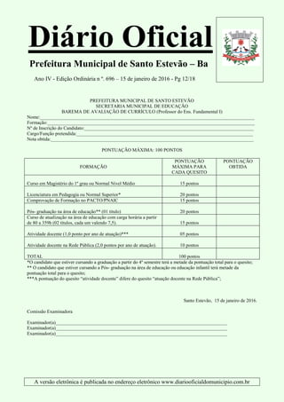 Diário Oficial
Prefeitura Municipal de Santo Estevão – Ba
Ano IV - Edição Ordinária n º. 696 – 15 de janeiro de 2016 - Pg 12/18
A versão eletrônica é publicada no endereço eletrônico www.diariooficialdomunicipio.com.br
PREFEITURA MUNICIPAL DE SANTO ESTEVÃO
SECRETARIA MUNICIPAL DE EDUCAÇÃO
BAREMA DE AVALIAÇÃO DE CURRÍCULO (Professor do Ens. Fundamental I)
Nome:__________________________________________________________________________________________
Formação:_______________________________________________________________________________________
Nº de Inscrição do Candidato:_______________________________________________________________________
Cargo/Função pretendida:__________________________________________________________________________
Nota obtida:_____________________________________________________________________________________
PONTUAÇÃO MÁXIMA: 100 PONTOS
FORMAÇÃO
PONTUAÇÃO
MÁXIMA PARA
CADA QUESITO
PONTUAÇÃO
OBTIDA
Curso em Magistério do 1º grau ou Normal Nivel Médio 15 pontos
Licenciatura em Pedagogia ou Normal Superior* 20 pontos
Comprovação de Formação no PACTO/PNAIC 15 pontos
Pós- graduação na área de educação** (01 titulo) 20 pontos
Curso de atualização na área de educação com carga horária a partir
de 80 a 359h (02 títulos, cada um valendo 7,5). 15 pontos
Atividade docente (1,0 ponto por ano de atuação)*** 05 pontos
Atividade docente na Rede Pública (2,0 pontos por ano de atuação). 10 pontos
TOTAL 100 pontos
*O candidato que estiver cursando a graduação a partir do 4º semestre terá a metade da pontuação total para o quesito;
** O candidato que estiver cursando a Pós- graduação na área de educação ou educação infantil terá metade da
pontuação total para o quesito;
***A pontuação do quesito “atividade docente” difere do quesito “atuação docente na Rede Pública”;
Santo Estevão, 15 de janeiro de 2016.
Comissão Examinadora
Examinador(a)________________________________________________________________________
Examinador(a)________________________________________________________________________
Examinador(a)________________________________________________________________________
 