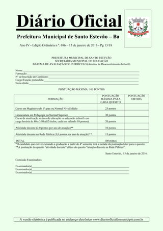 Diário Oficial
Prefeitura Municipal de Santo Estevão – Ba
Ano IV - Edição Ordinária n º. 696 – 15 de janeiro de 2016 - Pg 13/18
A versão eletrônica é publicada no endereço eletrônico www.diariooficialdomunicipio.com.br
PREFEITURA MUNICIPAL DE SANTO ESTEVÃO
SECRETARIA MUNICIPAL DE EDUCAÇÃO
BAREMA DE AVALIAÇÃO DE CURRÍCULO (Auxiliar de Desenvolvimento Infantil)
Nome:_____________________________________________________________________________________
Formação:__________________________________________________________________________________
Nº de Inscrição do Candidato:__________________________________________________________________
Cargo/Função pretendida:_____________________________________________________________________
Nota obtida:________________________________________________________________________________
PONTUAÇÃO MÁXIMA: 100 PONTOS
FORMAÇÃO
PONTUAÇÃO
MÁXIMA PARA
CADA QUESITO
PONTUAÇÃO
OBTIDA
Curso em Magistério do 1º grau ou Normal Nível Médio 25 pontos
Licenciatura em Pedagogia ou Normal Superior 30 pontos
Curso de atualização na área de educação ou educação infantil com
carga horária de 80 a 359h (02 títulos, cada um valendo 10 pontos). 20 pontos
Atividade docente (2,0 pontos por ano de atuação)** 10 pontos
Atividade docente na Rede Pública (3,0 pontos por ano de atuação)**. 15 pontos
TOTAL 100 pontos
*O candidato que estiver cursando a graduação a partir do 4º semestre terá a metade da pontuação total para o quesito;
**A pontuação do quesito “atividade docente” difere do quesito “atuação docente na Rede Pública”;
Santo Estevão, 15 de janeiro de 2016.
Comissão Examinadora
Examinador(a)_______________________________________________________________________
Examinador(a)_______________________________________________________________________
Examinador(a)_______________________________________________________________________
 