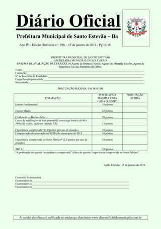 Diário Oficial
Prefeitura Municipal de Santo Estevão – Ba
Ano IV - Edição Ordinária n º. 696 – 15 de janeiro de 2016 - Pg 14/18
A versão eletrônica é publicada no endereço eletrônico www.diariooficialdomunicipio.com.br
PREFEITURA MUNICIPAL DE SANTO ESTEVÃO
SECRETARIA MUNICIPAL DE EDUCAÇÃO
BAREMA DE AVALIAÇÃO DE CURRÍCULO (Agente de limpeza Escolar, Agente de Merenda Escolar, Agente de
Segurança Escolar, Intérprete de Libras)
Nome:__________________________________________________________________________________________
Formação:_______________________________________________________________________________________
Nº de Inscrição do Candidato:_______________________________________________________________________
Cargo/Função pretendida:__________________________________________________________________________
Nota obtida:_____________________________________________________________________________________
PONTUAÇÃO MÁXIMA: 100 PONTOS
FORMAÇÃO
PONTUAÇÃO
MÁXIMA PARA
CADA QUESITO
PONTUAÇÃO
OBTIDA
Ensino Fundamental 10 pontos
Ensino Médio 25 pontos
Graduação ou Bacharelado 20 pontos
Curso de atualização na área pretendida com carga horária de 40 a
359h (02 títulos, cada um valendo 7,5). 15 pontos
Experiência comprovada* (2,0 pontos por ano de atuação) 10 pontos
Comprovação de aprovação no REDA do município em 2015 10 pontos
Experiência comprovada no Setor Público* (2,0 pontos por ano de
atuação)
10 pontos
TOTAL 100 pontos
*A pontuação do quesito “experiência comprovada” difere do quesito “experiência comprovada no Setor Público”.
Santo Estevão, 15 de janeiro de 2016.
Comissão Examinadora
Examinador(a)________________________________________________________________________
Examinador(a)________________________________________________________________________
Examinador(a)________________________________________________________________________
 