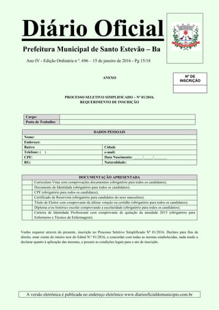 Diário Oficial
Prefeitura Municipal de Santo Estevão – Ba
Ano IV - Edição Ordinária n º. 696 – 15 de janeiro de 2016 - Pg 15/18
A versão eletrônica é publicada no endereço eletrônico www.diariooficialdomunicipio.com.br
ANEXO
PROCESSO SELETIVO SIMPLIFICADO – Nº 01/2016.
REQUERIMENTO DE INSCRIÇÃO
Cargo:
Posto de Trabalho:
DADOS PESSOAIS
Nome:
Endereço:
Bairro Cidade
Telefone: ( ) e-mail:
CPF: Data Nascimento: _____/_____/_______
RG: Naturalidade:
DOCUMENTAÇÃO APRESENTADA
Curriculum Vitae com comprovações documentais (obrigatório para todos os candidatos);
Documento de Identidade (obrigatório para todos os candidatos);
CPF (obrigatório para todos os candidatos);
Certificado de Reservista (obrigatório para candidatos do sexo masculino);
Título de Eleitor com comprovante da última votação ou certidão (obrigatório para todos os candidatos);
Diploma e/ou histórico escolar comprovando a escolaridade (obrigatório para todos os candidatos);
Carteira de Identidade Profissional com comprovante de quitação da anuidade 2015 (obrigatório para
Enfermeiro e Técnico de Enfermagem);
Venho requerer através do presente, inscrição no Processo Seletivo Simplificado Nº 01/2016. Declaro para fins de
direito, estar ciente do inteiro teor do Edital N.º 01/2016, e concordar com todas as normas estabelecidas, nada tendo a
declarar quanto à aplicação das mesmas, e possuir as condições legais para o ato de inscrição.
Nº DE
INSCRIÇÃO
(a ser
preenchido
pela SMS)
 