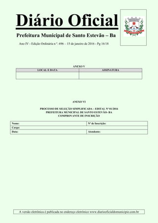 Diário Oficial
Prefeitura Municipal de Santo Estevão – Ba
Ano IV - Edição Ordinária n º. 696 – 15 de janeiro de 2016 - Pg 16/18
A versão eletrônica é publicada no endereço eletrônico www.diariooficialdomunicipio.com.br
ANEXO V
LOCAL E DATA ASSINATURA
ANEXO VI
PROCESSO DE SELEÇÃO SIMPLIFICADA – EDITAL Nº 01/2016
PREFEITURA MUNICIPAL DE SANTO ESTEVÃO- BA
COMPROVANTE DE INSCRIÇÃO
Nome: Nº de Inscrição:
Cargo:
Data: Atendente:
 