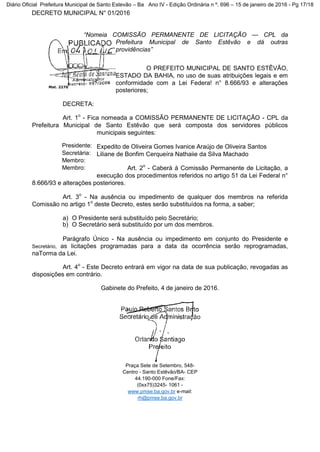 DECRETO MUNICIPAL N° 01/2016
“Nomeia COMISSÃO PERMANENTE DE LICITAÇÃO — CPL da
Prefeitura Municipal de Santo Estêvão e dá outras
providências”
O PREFEITO MUNICIPAL DE SANTO ESTÊVÃO,
ESTADO DA BAHIA, no uso de suas atribuições legais e em
conformidade com a Lei Federa! n° 8.666/93 e alterações
posteriores;
DECRETA:
Art. 1o
- Fica nomeada a COMISSÃO PERMANENTE DE LICITAÇÃO - CPL da
Prefeitura Municipal de Santo Estêvão que será composta dos servidores públicos
municipais seguintes:
Expedito de Oliveira Gomes Ivanice Araújo de Oliveira Santos
Liliane de Bonfim Cerqueíra Nathaiie da Silva Machado
Art. 2o
- Caberá à Comissão Permanente de Licitação, a
execução dos procedimentos referidos no artigo 51 da Lei Federal n°
8.666/93 e alterações posteriores.
Art. 3o
- Na ausência ou impedimento de qualquer dos membros na referida
Comissão no artigo 1o
deste Decreto, estes serão substituídos na forma, a saber;
a) O Presidente será substituído pelo Secretário;
b) O Secretário será substituído por um dos membros.
Parágrafo Único - Na ausência ou impedimento em conjunto do Presidente e
Secretário, as licitações programadas para a data da ocorrência serão reprogramadas,
naTorma da Lei.
Art. 4o
- Este Decreto entrará em vigor na data de sua publicação, revogadas as
disposições em contrário.
Gabinete do Prefeito, 4 de janeiro de 2016.
Mat. 2270
Presidente:
Secretária:
Membro:
Membro:
Praça Sete de Setembro, 548-
Centro - Santo Estêvão/BA- CEP
44.190-000 Fone/Fax:
(0xx75)3245- 1061 -
www.pmse.ba.gov.br e-mail:
rh@pmse.ba.gov.br
Diário Oficial Prefeitura Municipal de Santo Estevão – Ba Ano IV - Edição Ordinária n º. 696 – 15 de janeiro de 2016 - Pg 17/18
 