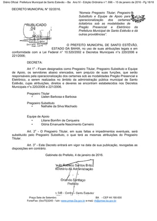 DECRETO MUNICIPAL N° 02/2016.
“Nomeia Pregoeiro Titular; Pregoeiro
Substituto e Equipe de Apoio para
operacionalização dos certames
iicitatórios sob as modalidades de
Pregão Presencial e Eletrônico da
Prefeitura Municipal de Santo Estêvão e dá
outras providências”.
O PREFEITO MUNICIPAL DE SANTO ESTÊVÃO,
ESTADO DA BAHIA, no uso de suas atribuições legais e em
conformidade com a Lei Federal n° 10.520/2002 e Decretos Municipais n°s 220/2006 e
221/2006;
DECRETA:
Art 1o
- Ficam designados como Pregoeiro Titular, Pregoeiro Substituto e Equipe
de Apoio, os servidores abaixo eíencados, sem prejuízo de suas funções, que serão
responsáveis pela operacionalização dos certames sob as modalidades Pregão Presencial e
Eletrônico, a serem realizados no âmbito da administração pública municipal de Santo
Estêvão, cujas atribuições, direitos e deveres se encontram estabelecidos nos Decretos
Municipais n°s 220/2006 e 221/2006.
Pregoeiro Titular
• Uailen Barbosa e Barbosa
Pregoeiro Substituto
• Nathalie da Silva Machado
Equipe de Apoio
• Liliane Bomfim de Cerqueira
• Glória Emanueíle Nascimento Carneiro
Art. 2o
- O Pregoeiro Titular, em suas faltas e impedimentos eventuais, será
substituído pelo Pregoeiro Substituto, o quai terá as mesmas atribuições do Pregoeiro
Titular.
Art. 3o
- Este Decreto entrará em vigor na data de sua publicação, revogadas as
disposições em contrário.
Gabinete do Prefeito, 4 de janeiro de 2016.
Praça Sete de Setembrc BA - CEP 44.190-000
Fone/Fax: (0xx75}3245 - 'iutn -www.pmse.Da.gov.br e-maü: rh@pmse.ba.gov.br
/^RUBLICADO
Em, M /_Qd_/JÈ
r|pj—j*
Diário Oficial Prefeitura Municipal de Santo Estevão – Ba Ano IV - Edição Ordinária n º. 696 – 15 de janeiro de 2016 - Pg 18/18
 