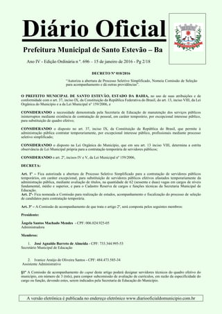 Diário Oficial
Prefeitura Municipal de Santo Estevão – Ba
Ano IV - Edição Ordinária n º. 696 – 15 de janeiro de 2016 - Pg 2/18
A versão eletrônica é publicada no endereço eletrônico www.diariooficialdomunicipio.com.br
DECRETO Nº 010/2016
“Autoriza a abertura de Processo Seletivo Simplificado, Nomeia Comissão de Seleção
para acompanhamento e dá outras providências”.
O PREFEITO MUNICIPAL DE SANTO ESTEVÃO, ESTADO DA BAHIA, no uso de suas atribuições e de
conformidade com o art. 37, inciso IX, da Constituição da República Federativa do Brasil, do art. 13, inciso VIII, da Lei
Orgânica do Município e a da Lei Municipal n° 159/2006, e
CONSIDERANDO a necessidade demonstrada pela Secretaria de Educação de manutenção dos serviços públicos
ininterruptos mediante existência de contratação de pessoal, em caráter temporário, por excepcional interesse público,
para substituição de quadro efetivo;
CONSIDERANDO o disposto no art. 37, inciso IX, da Constituição da República do Brasil, que permite à
administração pública contratar temporariamente, por excepcional interesse público, profissionais mediante processo
seletivo simplificado;
CONSIDERANDO o disposto na Lei Orgânica do Município, que em seu art. 13 inciso VIII, determina a estrita
observância de Lei Municipal própria para a contratação temporária de servidores públicos;
CONSIDERANDO o art. 2º, incisos IV e V, da Lei Municipal nº 159/2006,
DECRETA:
Art. 1º – Fica autorizada a abertura de Processo Seletivo Simplificado para a contratação de servidores públicos
temporários, em caráter excepcional, para substituição de servidores públicos efetivos afastados temporariamente da
administração pública, mediante avaliação de títulos, na quantidade de 62 (sessenta e duas) vagas em cargos de níveis
fundamental, médio e superior, e para o Cadastro Reserva de cargos e funções técnicas da Secretaria Municipal de
Educação.
Art. 2º- Fica nomeada a Comissão para realização de estudos, acompanhamento e fiscalização do processo de seleção
de candidatos para contratação temporária.
Art. 3º – A Comissão de acompanhamento de que trata o artigo 2º, será composta pelos seguintes membros:
Presidente:
Ângela Santos Machado Mendes - CPF: 006.024.925-05
Administradora
Membros:
1. José Agnaldo Barreto de Almeida - CPF: 733.344.995-53
Secretário Municipal de Educação
2. Ivanice Araújo de Oliveira Santos - CPF: 484.473.585-34
Assistente Administrativo
§1º A Comissão de acompanhamento do caput deste artigo poderá designar servidores técnicos do quadro efetivo do
município, em número de 3 (três), para compor subcomissão de avaliação de currículos, em razão da especificidade do
cargo ou função, devendo estes, serem indicados pela Secretaria de Educação do Município.
 