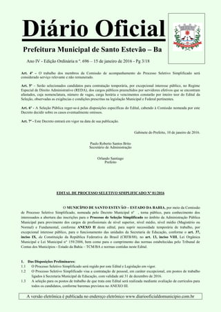 Diário Oficial
Prefeitura Municipal de Santo Estevão – Ba
Ano IV - Edição Ordinária n º. 696 – 15 de janeiro de 2016 - Pg 3/18
A versão eletrônica é publicada no endereço eletrônico www.diariooficialdomunicipio.com.br
Art. 4º – O trabalho dos membros da Comissão de acompanhamento do Processo Seletivo Simplificado será
considerado serviço relevante e não remunerado.
Art. 5º – Serão selecionados candidatos para contratação temporária, por excepcional interesse público, no Regime
Especial de Direito Administrativo (REDA), dos cargos públicos preenchidos por servidores efetivos que se encontram
afastados, cuja nomenclatura, número de vagas, carga horária e vencimentos constarão por inteiro teor do Edital da
Seleção, observadas as exigências e condições prescritas na legislação Municipal e Federal pertinentes.
Art. 6º - A Seleção Pública reger-se-á pelas disposições específicas do Edital, cabendo à Comissão nomeada por este
Decreto decidir sobre os casos eventualmente omissos.
Art. 7º - Este Decreto entrará em vigor na data de sua publicação.
Gabinete do Prefeito, 10 de janeiro de 2016.
Paulo Roberto Santos Brito
Secretário de Administração
Orlando Santiago
Prefeito
EDITAL DE PROCESSO SELETIVO SIMPLIFICADO Nº 01/2016
O MUNICÍPIO DE SANTO ESTEVÃO – ESTADO DA BAHIA, por meio da Comissão
de Processo Seletivo Simplificado, nomeada pelo Decreto Municipal nº , torna público, para conhecimento dos
interessados a abertura das inscrições para o Processo de Seleção Simplificado no âmbito da Administração Pública
Municipal para provimento dos cargos de profissionais de nível superior, nível médio, nível médio (Magistério ou
Normal) e Fundamental, conforme ANEXO II deste edital, para suprir necessidade temporária de trabalho, por
excepcional interesse público, para o funcionamento das unidades da Secretaria de Educação, conforme o art. 37,
inciso IX, da Constituição da República Federativa do Brasil (CRFB/88), no art. 13, inciso VIII, Lei Orgânica
Municipal e Lei Municipal n° 159/2006, bem como para o cumprimento das normas estabelecidas pelo Tribunal de
Contas dos Municípios - Estado da Bahia – TCM/BA e normas contidas neste Edital.
1. Das Disposições Preliminares:
1.1 O Processo Seletivo Simplificado será regido por este Edital e Legislação em vigor.
1.2 O Processo Seletivo Simplificado visa a contratação de pessoal, em caráter excepcional, em postos de trabalho
ligados à Secretaria Municipal de Educação, com validade até 31 de dezembro de 2016.
1.3 A seleção para os postos de trabalho de que trata este Edital será realizada mediante avaliação de currículos para
todos os candidatos, conforme baremas previstos no ANEXO III.
 