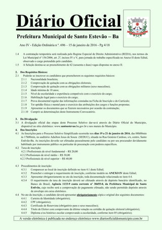 Diário Oficial
Prefeitura Municipal de Santo Estevão – Ba
Ano IV - Edição Ordinária n º. 696 – 15 de janeiro de 2016 - Pg 4/18
A versão eletrônica é publicada no endereço eletrônico www.diariooficialdomunicipio.com.br
1.4 A contratação temporária será realizada pelo Regime Especial de Direito Administrativo (REDA), nos termos da
Lei Municipal nº 156/2006, art. 2º, incisos IV e V, para jornada de trabalho especificada no Anexo II deste Edital,
observado o cargo pretendido pelo candidato.
1.5 A Seleção destina-se ao preenchimento de 62 (sessenta e duas) vagas dispostas no anexo II.
2. Dos Requisitos Básicos:
2.1 Poderão se inscrever os candidatos que preencherem os seguintes requisitos básicos:
2.1.1 Nacionalidade brasileira;
2.1.2 Comprovação de quitação com as obrigações eleitorais;
2.1.3 Comprovação de quitação com as obrigações militares (sexo masculino);
2.1.4 Idade mínima de 18 anos;
2.1.5 Nível de escolaridade e experiência compatíveis com o exercício do cargo;
2.1.6 Habilitação legal para o exercício do cargo;
2.1.7 Prova documental regular das informações constadas na Ficha de Inscrição e do Currículo;
2.1.8 Ter aptidão física e mental para o exercício das atribuições dos cargos e funções propostas;
2.1.9 Apresentar os documentos que se fizerem necessários por ocasião da contratação;
2.1.10 Cumprir as determinações deste Instrumento Convocatório.
3. Da Divulgação
3.1 A divulgação oficial das etapas deste Processo Seletivo dar-se-á através do Diário Oficial do Município,
disponível no sítio eletrônico: www.santoestevao.ba.gov.br e nos murais do Município.
4. Das Inscrições
4.1 As Inscrições para o Processo Seletivo Simplificado ocorrerão nos dias 19 a 21 de janeiro de 2016, das 08h00min
às 17h00min, no auditório Adailton Jesus de Souza (SEDUC), situada na Rua Genésio Cardoso, s/n, centro, Santo
Estêvão-Ba. As inscrições deverão ser efetuadas pessoalmente pelo candidato ou por seu procurador devidamente
habilitado por instrumento público ou particular de procuração com poderes específicos.
4.2 Taxa de inscrição:
4.2.1 Profissionais de nível fundamental – R$ 20,00
4.2.2 Profissionais de nível médio – R$ 30,00
4.2.3 Profissionais de nível superior – R$ 40,00
4.3 Procedimentos de inscrição:
4.3.1 Comparecer ao local de inscrição definido no item 4.1 deste Edital;
4.3.2 Preencher e entregar o requerimento de inscrição, conforme modelo no ANEXO IV deste Edital;
4.3.3 Apresentar obrigatoriamente no ato da inscrição, toda documentação relacionada no item 4.4.
4.3.4 O requerimento da taxa de inscrição deverá ser efetuado através de depósito bancário identificado, no
Banco do Brasil, Agência 1133-9 conta corrente nº 38455-0, da Prefeitura Municipal de Santo
Estêvão, cujo recibo será a comprovação do pagamento efetuado, não sendo permitido depósito através
de envelope em caixa eletrônico.
4.4 No ato da inscrição, o candidato deverá apresentar obrigatoriamente cópia e original dos seguintes documentos:
4.4.1 Carteira de Identidade (obrigatório);
4.4.2 CPF (obrigatório);
4.4.3 Certificado de Reservista (obrigatório para o sexo masculino);
4.4.4 Título de Eleitor com comprovante da última votação ou certidão de quitação eleitoral (obrigatório);
4.4.5 Diploma e/ou histórico escolar comprovando a escolaridade, conforme item 05 (obrigatório);
 