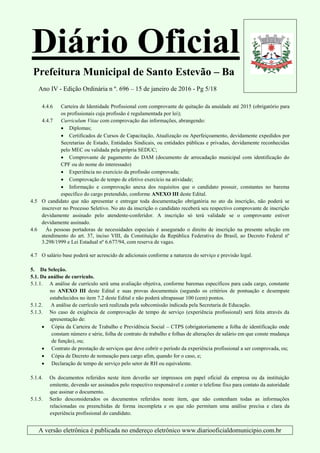 Diário Oficial
Prefeitura Municipal de Santo Estevão – Ba
Ano IV - Edição Ordinária n º. 696 – 15 de janeiro de 2016 - Pg 5/18
A versão eletrônica é publicada no endereço eletrônico www.diariooficialdomunicipio.com.br
4.4.6 Carteira de Identidade Profissional com comprovante de quitação da anuidade até 2015 (obrigatório para
os profissionais cuja profissão é regulamentada por lei);
4.4.7 Curriculum Vitae com comprovação das informações, abrangendo:
 Diplomas;
 Certificados de Cursos de Capacitação, Atualização ou Aperfeiçoamento, devidamente expedidos por
Secretarias de Estado, Entidades Sindicais, ou entidades públicas e privadas, devidamente reconhecidas
pelo MEC ou validada pela própria SEDUC;
 Comprovante de pagamento do DAM (documento de arrecadação municipal com identificação do
CPF ou do nome do interessado)
 Experiência no exercício da profissão comprovada;
 Comprovação de tempo de efetivo exercício na atividade;
 Informação e comprovação anexa dos requisitos que o candidato possuir, constantes no barema
específico do cargo pretendido, conforme ANEXO III deste Edital.
4.5 O candidato que não apresentar e entregar toda documentação obrigatória no ato da inscrição, não poderá se
inscrever no Processo Seletivo. No ato da inscrição o candidato receberá seu respectivo comprovante de inscrição
devidamente assinado pelo atendente-conferidor. A inscrição só terá validade se o comprovante estiver
devidamente assinado.
4.6 Às pessoas portadoras de necessidades especiais é assegurado o direito de inscrição na presente seleção em
atendimento do art. 37, inciso VIII, da Constituição da República Federativa do Brasil, ao Decreto Federal nº
3.298/1999 e Lei Estadual nº 6.677/94, com reserva de vagas.
4.7 O salário base poderá ser acrescido de adicionais conforme a natureza do serviço e previsão legal.
5. Da Seleção.
5.1. Da análise de currículo.
5.1.1. A análise de currículo será uma avaliação objetiva, conforme baremas específicos para cada cargo, constante
no ANEXO III deste Edital e suas provas documentais (segundo os critérios de pontuação e desempate
estabelecidos no item 7.2 deste Edital e não poderá ultrapassar 100 (cem) pontos.
5.1.2. A análise de currículo será realizada pela subcomissão indicada pela Secretaria de Educação.
5.1.3. No caso de exigência de comprovação de tempo de serviço (experiência profissional) será feita através da
apresentação de:
 Cópia da Carteira de Trabalho e Previdência Social – CTPS (obrigatoriamente a folha de identificação onde
constam número e série, folha de contrato de trabalho e folhas de alterações de salário em que conste mudança
de função), ou;
 Contrato de prestação de serviços que deve cobrir o período da experiência profissional a ser comprovada, ou;
 Cópia de Decreto de nomeação para cargo afim, quando for o caso, e;
 Declaração de tempo de serviço pelo setor de RH ou equivalente.
5.1.4. Os documentos referidos neste item deverão ser impressos em papel oficial da empresa ou da instituição
emitente, devendo ser assinados pelo respectivo responsável e conter o telefone fixo para contato da autoridade
que assinar o documento.
5.1.5. Serão desconsiderados os documentos referidos neste item, que não contenham todas as informações
relacionadas ou preenchidas de forma incompleta e os que não permitam uma análise precisa e clara da
experiência profissional do candidato.
 