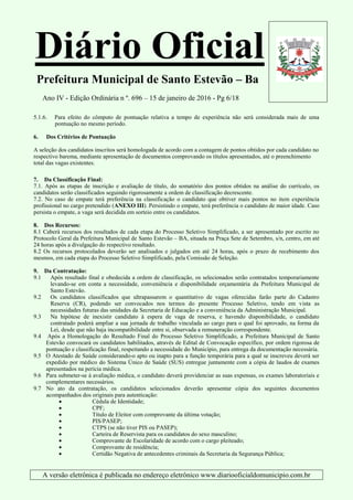 Diário Oficial
Prefeitura Municipal de Santo Estevão – Ba
Ano IV - Edição Ordinária n º. 696 – 15 de janeiro de 2016 - Pg 6/18
A versão eletrônica é publicada no endereço eletrônico www.diariooficialdomunicipio.com.br
5.1.6. Para efeito do cômputo de pontuação relativa a tempo de experiência não será considerada mais de uma
pontuação no mesmo período.
6. Dos Critérios de Pontuação
A seleção dos candidatos inscritos será homologada de acordo com a contagem de pontos obtidos por cada candidato no
respectivo barema, mediante apresentação de documentos comprovando os títulos apresentados, até o preenchimento
total das vagas existentes.
7. Da Classificação Final:
7.1. Após as etapas de inscrição e avaliação de título, do somatório dos pontos obtidos na análise do currículo, os
candidatos serão classificados seguindo rigorosamente a ordem de classificação decrescente.
7.2. No caso de empate terá preferência na classificação o candidato que obtiver mais pontos no item experiência
profissional no cargo pretendido (ANEXO III). Persistindo o empate, terá preferência o candidato de maior idade. Caso
persista o empate, a vaga será decidida em sorteio entre os candidatos.
8. Dos Recursos:
8.1 Caberá recursos dos resultados de cada etapa do Processo Seletivo Simplificado, a ser apresentado por escrito no
Protocolo Geral da Prefeitura Municipal de Santo Estevão – BA, situada na Praça Sete de Setembro, s/n, centro, em até
24 horas após a divulgação do respectivo resultado.
8.2 Os recursos protocolados deverão ser analisados e julgados em até 24 horas, após o prazo de recebimento dos
mesmos, em cada etapa do Processo Seletivo Simplificado, pela Comissão de Seleção.
9. Da Contratação:
9.1 Após resultado final e obedecida a ordem de classificação, os selecionados serão contratados temporariamente
levando-se em conta a necessidade, conveniência e disponibilidade orçamentária da Prefeitura Municipal de
Santo Estevão.
9.2 Os candidatos classificados que ultrapassarem o quantitativo de vagas oferecidas farão parte do Cadastro
Reserva (CR), podendo ser convocados nos termos do presente Processo Seletivo, tendo em vista as
necessidades futuras das unidades da Secretaria de Educação e a conveniência da Administração Municipal.
9.3 Na hipótese de inexistir candidato à espera de vaga de reserva, e havendo disponibilidade, o candidato
contratado poderá ampliar a sua jornada de trabalho vinculada ao cargo para o qual foi aprovado, na forma da
Lei, desde que não haja incompatibilidade entre si, observada a remuneração correspondente.
9.4 Após a Homologação do Resultado Final do Processo Seletivo Simplificado, a Prefeitura Municipal de Santo
Estevão convocará os candidatos habilitados, através de Edital de Convocação específico, por ordem rigorosa de
pontuação e classificação final, respeitando a necessidade do Município, para entrega da documentação necessária.
9.5 O Atestado de Saúde considerando-o apto ou inapto para a função temporária para a qual se inscreveu deverá ser
expedido por médico do Sistema Único de Saúde (SUS) entregue juntamente com a cópia de laudos de exames
apresentados na perícia médica.
9.6 Para submeter-se à avaliação médica, o candidato deverá providenciar as suas expensas, os exames laboratoriais e
complementares necessários.
9.7 No ato da contratação, os candidatos selecionados deverão apresentar cópia dos seguintes documentos
acompanhados dos originais para autenticação:
 Cédula de Identidade;
 CPF;
 Título de Eleitor com comprovante da última votação;
 PIS/PASEP;
 CTPS (se não tiver PIS ou PASEP);
 Carteira de Reservista para os candidatos do sexo masculino;
 Comprovante de Escolaridade de acordo com o cargo pleiteado;
 Comprovante de residência;
 Certidão Negativa de antecedentes criminais da Secretaria da Segurança Pública;
 